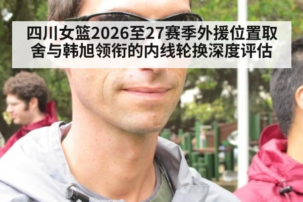 四川女篮2026至27赛季外援位置取舍与韩旭领衔的内线轮换深度评估